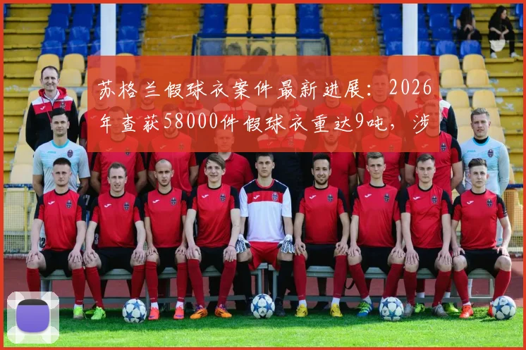苏格兰假球衣案件最新进展：2026年查获58000件假球衣重达9吨，涉案金额超550万英镑（附球迷必看假球衣辨别指南）