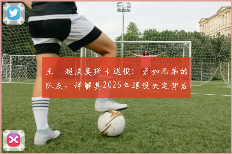 王燊超谈奥斯卡退役：亲如兄弟的队友，详解其2026年退役决定背后的故事与情谊