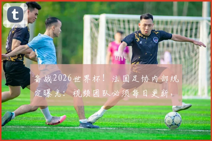备战2026世界杯！法国足协内部规定曝光：视频团队必须每日更新，社交媒体运营压力有多大？