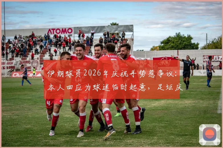 伊朗球员2026年庆祝手势惹争议：本人回应为球迷临时起意，足坛庆祝动作尺度引热议