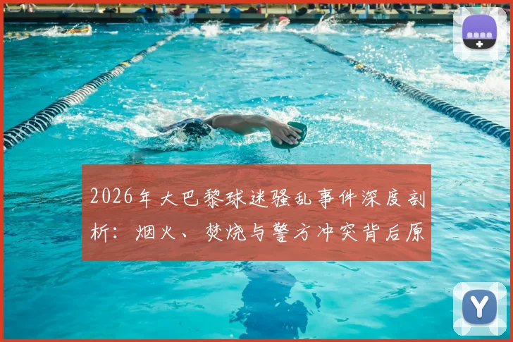 2026年大巴黎球迷骚乱事件深度剖析：烟火、焚烧与警方冲突背后原因及欧洲足球管理反思