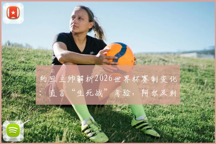 约旦主帅解析2026世界杯赛制变化:直言“生死战”考验,阿尔及利亚一役定生死