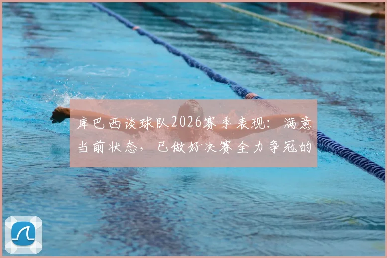 库巴西谈球队2026赛季表现:满意当前状态,已做好决赛全力争冠的准备
